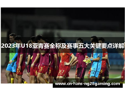 2023年U18亚青赛全称及赛事五大关键要点详解