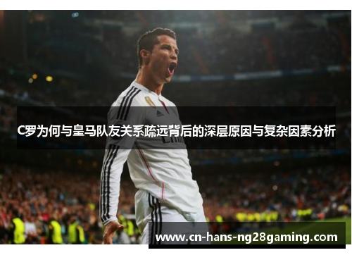 C罗为何与皇马队友关系疏远背后的深层原因与复杂因素分析