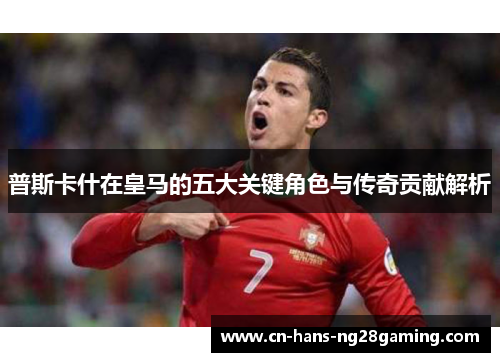普斯卡什在皇马的五大关键角色与传奇贡献解析