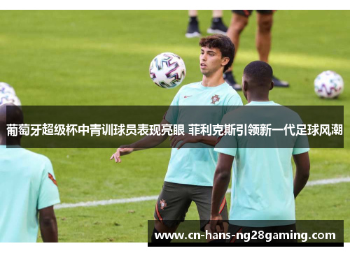 葡萄牙超级杯中青训球员表现亮眼 菲利克斯引领新一代足球风潮 葡萄牙超级杯中青训球员表现亮眼 菲利克斯引领新一代足球风潮