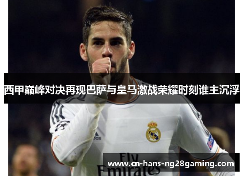 西甲巅峰对决再现巴萨与皇马激战荣耀时刻谁主沉浮 西甲巅峰对决再现巴萨与皇马激战荣耀时刻谁主沉浮