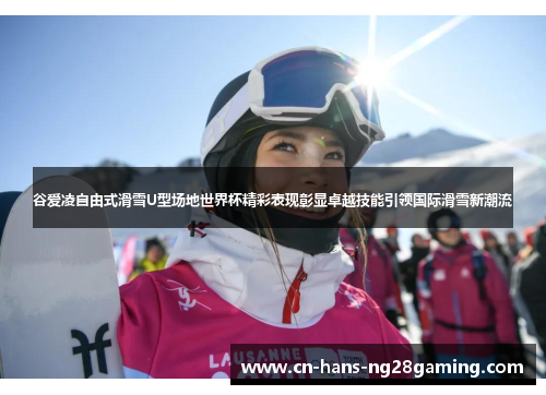 谷爱凌自由式滑雪U型场地世界杯精彩表现彰显卓越技能引领国际滑雪新潮流