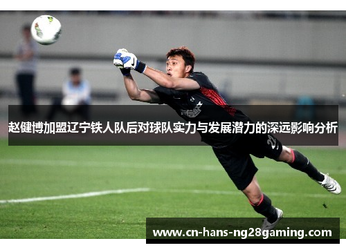 赵健博加盟辽宁铁人队后对球队实力与发展潜力的深远影响分析 赵健博加盟辽宁铁人队后对球队实力与发展潜力的深远影响分析