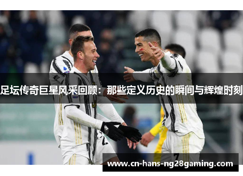 足坛传奇巨星风采回顾:那些定义历史的瞬间与辉煌时刻 足坛传奇巨星风采回顾:那些定义历史的瞬间与辉煌时刻