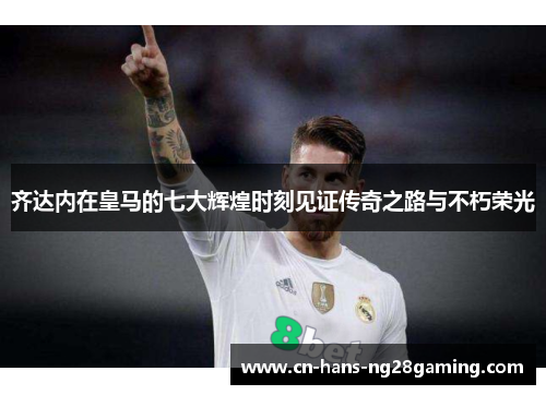 齐达内在皇马的七大辉煌时刻见证传奇之路与不朽荣光