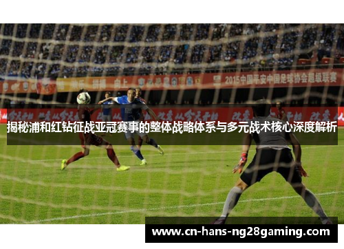 揭秘浦和红钻征战亚冠赛事的整体战略体系与多元战术核心深度解析
