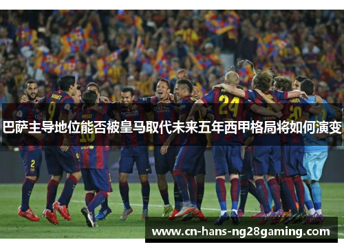 巴萨主导地位能否被皇马取代未来五年西甲格局将如何演变