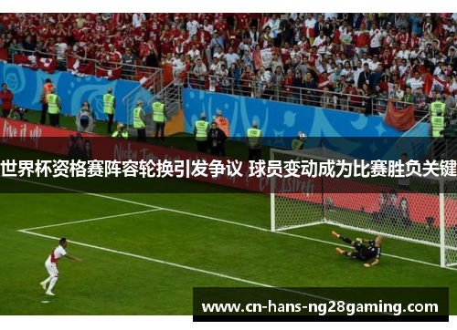 世界杯资格赛阵容轮换引发争议 球员变动成为比赛胜负关键