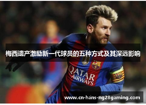 梅西遗产激励新一代球员的五种方式及其深远影响