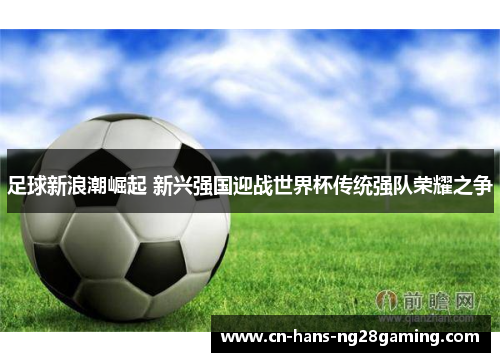 足球新浪潮崛起 新兴强国迎战世界杯传统强队荣耀之争