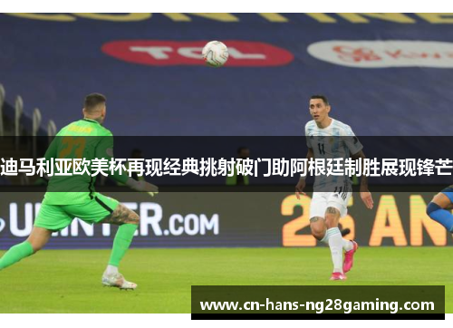 迪马利亚欧美杯再现经典挑射破门助阿根廷制胜展现锋芒